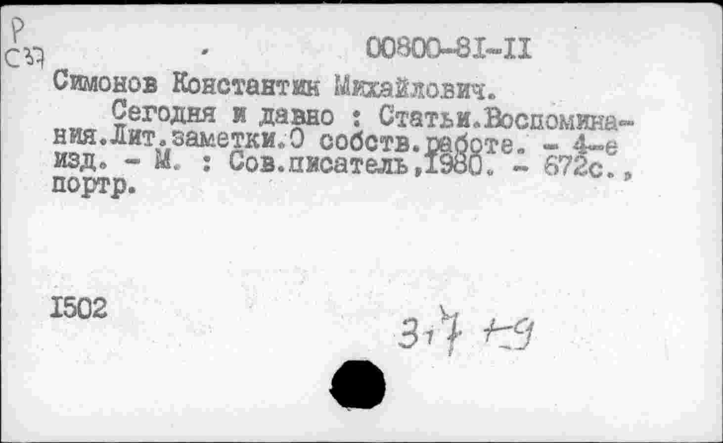 ﻿*	00800-81-11
Симонов Константин Михайлович.
„„„ ?егодня и давно : Статьи.Воспомина-ния.дит. заметки. О собств.работе. - 4-е изд. - М. ; Сов.писатель,1980. - 672с. , портр.	’
1502